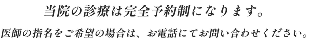 当院の診療は完全予約制になります。医師の指名をご希望の場合は、お電話にてお問い合わせください。